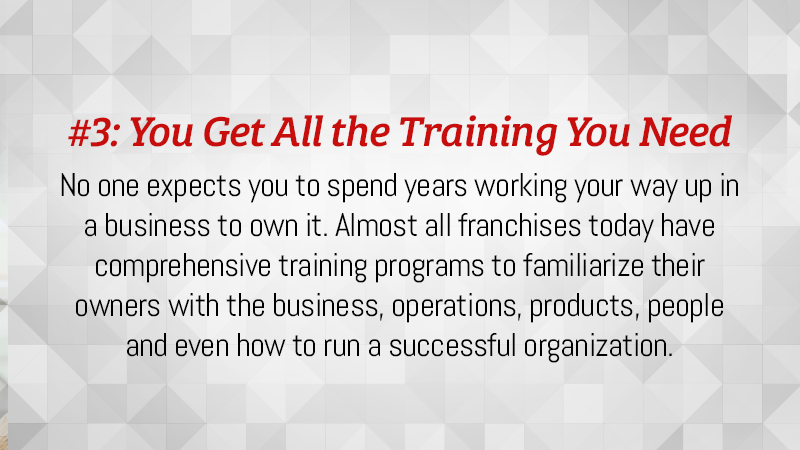 No one expects you to spend years working your way up in a business to own it. Almost all franchises today have comprehensive training programs to familiarize their owners with the business.